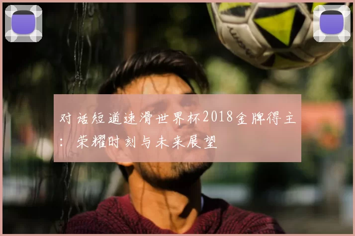 对话短道速滑世界杯2018金牌得主:荣耀时刻与未来展望