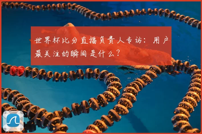 世界杯比分直播负责人专访：用户最关注的瞬间是什么？